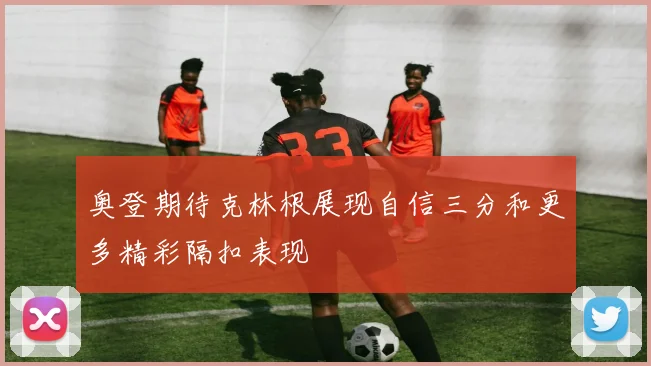 奥登期待克林根展现自信三分和更多精彩隔扣表现
