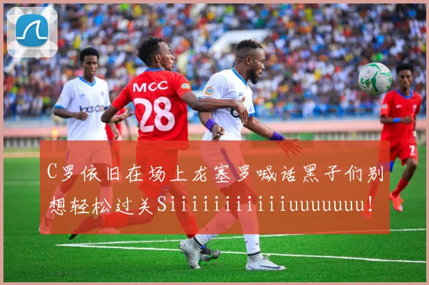 C罗依旧在场上龙塞罗喊话黑子们别想轻松过关Siiiiiiiiiiiuuuuuuu！