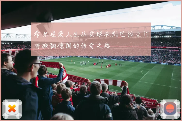 希尔逆袭人生从卖球衣到巴拉圭门将掀翻德国的传奇之路