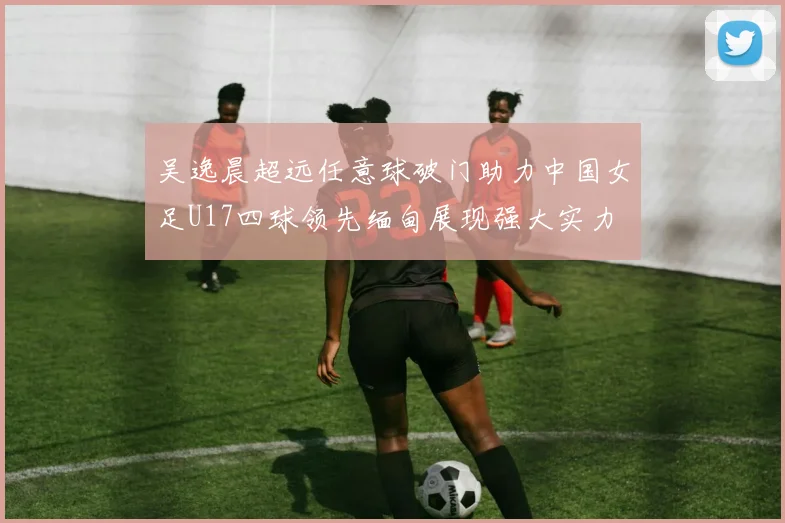 吴逸晨超远任意球破门助力中国女足U17四球领先缅甸展现强大实力