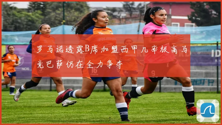 罗马诺透露B席加盟西甲几率极高马竞巴萨仍在全力争夺