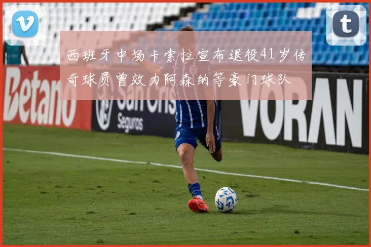 西班牙中场卡索拉宣布退役41岁传奇球员曾效力阿森纳等豪门球队