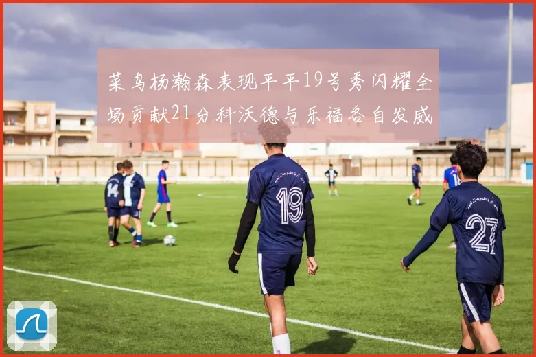 菜鸟杨瀚森表现平平19号秀闪耀全场贡献21分科沃德与乐福各自发威