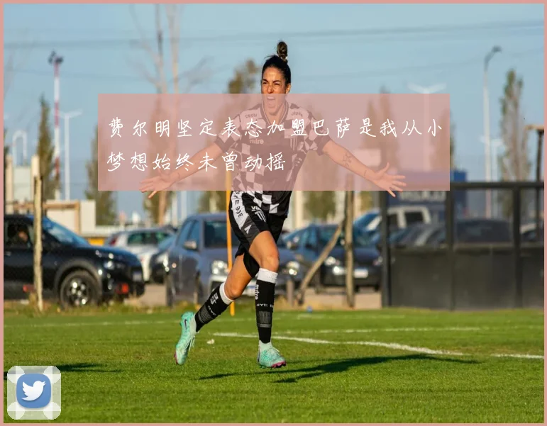 费尔明坚定表态加盟巴萨是我从小梦想始终未曾动摇