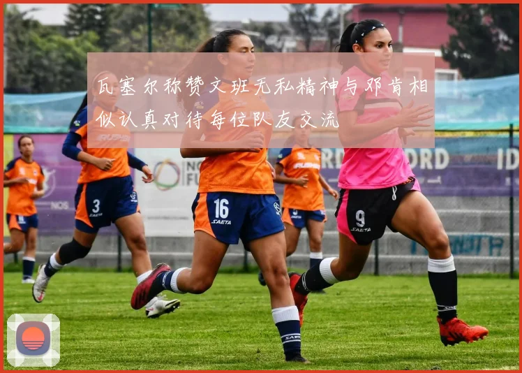 瓦塞尔称赞文班无私精神与邓肯相似认真对待每位队友交流