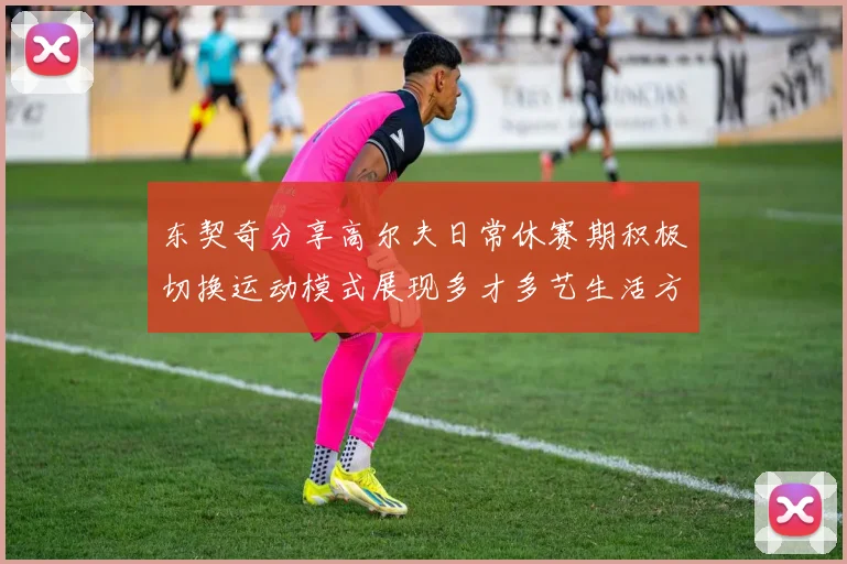 东契奇分享高尔夫日常休赛期积极切换运动模式展现多才多艺生活方式