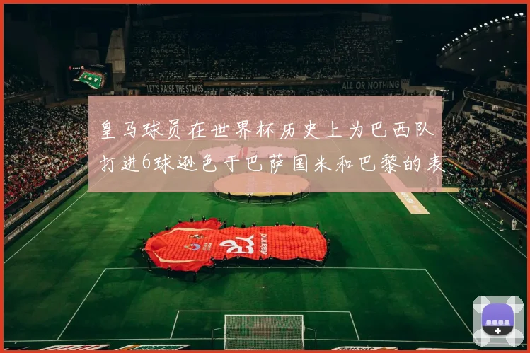 皇马球员在世界杯历史上为巴西队打进6球逊色于巴萨国米和巴黎的表现