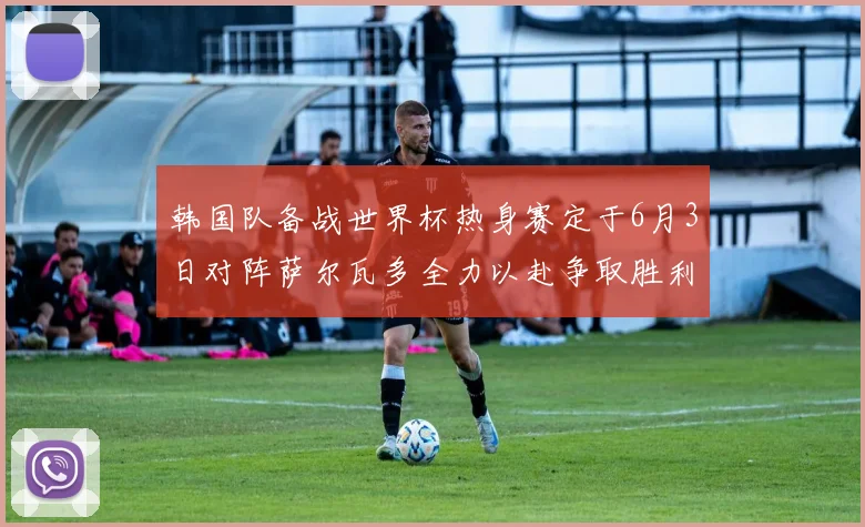 韩国队备战世界杯热身赛定于6月3日对阵萨尔瓦多全力以赴争取胜利