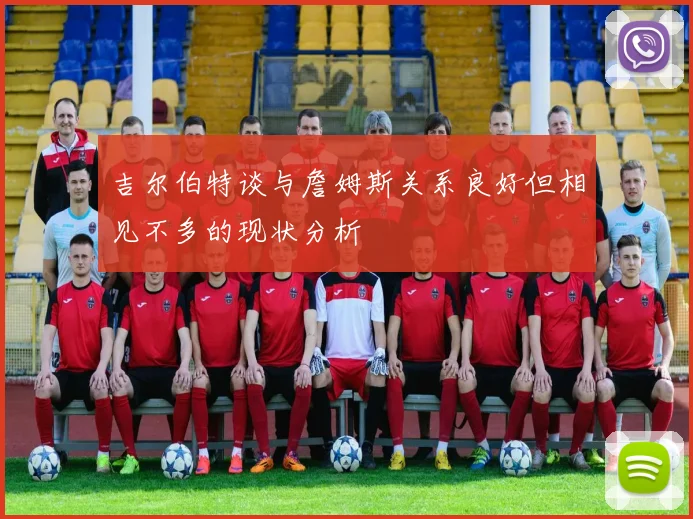 吉尔伯特谈与詹姆斯关系良好但相见不多的现状分析