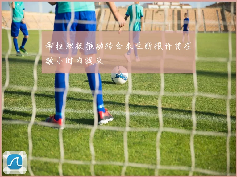 希拉积极推动转会米兰新报价将在数小时内提交