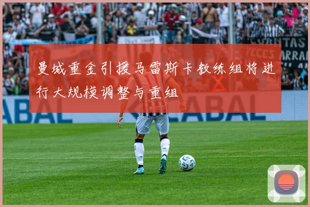 曼城重金引援马雷斯卡教练组将进行大规模调整与重组