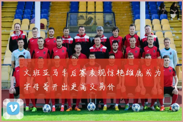 文班亚马季后赛表现惊艳雄鹿或为字母哥开出更高交易价
