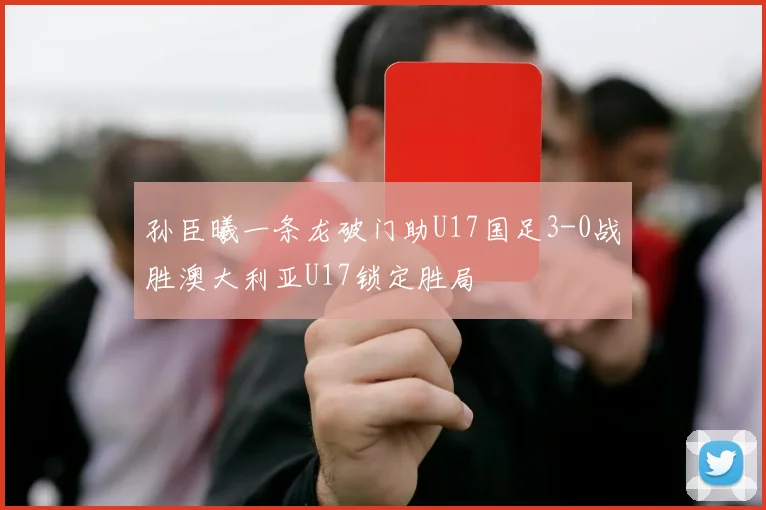 孙臣曦一条龙破门助U17国足3-0战胜澳大利亚U17锁定胜局
