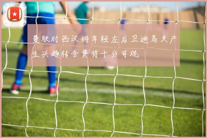 曼联对西汉姆年轻左后卫迪乌夫产生兴趣转会费将十分可观