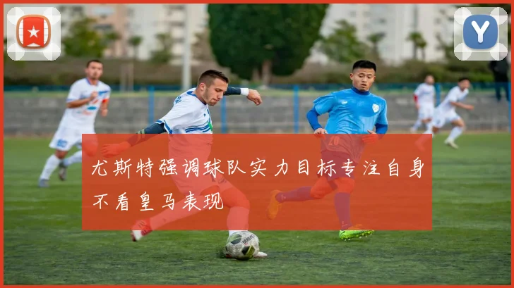 尤斯特强调球队实力目标专注自身不看皇马表现