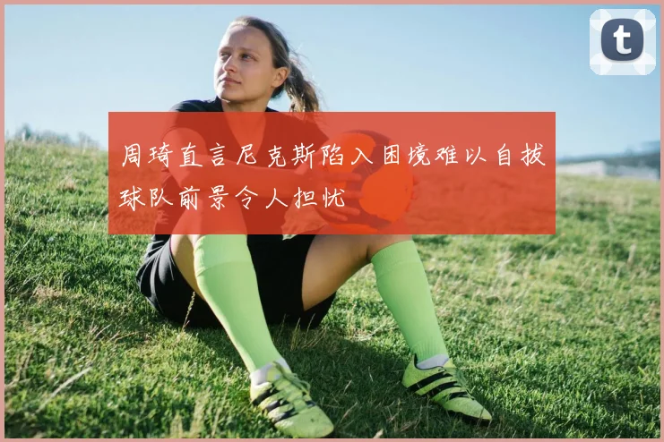 周琦直言尼克斯陷入困境难以自拔球队前景令人担忧
